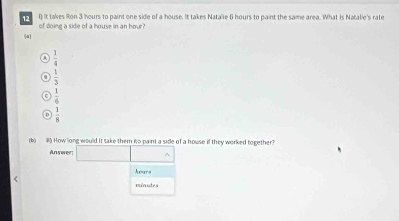 It takes Ron 3 hours to paint one side of a house. It takes Natalie 6 hours to paint the same area. What is Natalie's rate
of doing a side of a house in an hour?
(a)
a  1/4 
u  1/3 
c  1/6 
D  1/8 
(b) ii) How long would it take them ito paint a side of a house if they worked together?
Answer:
hours
minutes