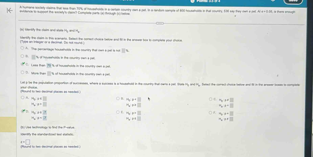 A humane society claims that less than 70% of households in a certain country own a pet. In a random sample of 800 households in that country, 536 say they own a pet. Atalpha =0.05 is there enough
evidence to support the society's claim? Complete parts (a) through (c) below.
(a) Identify the claim and state H_0 and H_a. 
ldentify the claim in this scenario. Select the correct choice below and fill in the answer box to complete your choice.
(Type an integer or a decimal. Do not round.)
A. The percentage households in the country that own a pet is not □ %
B. □ % of households in the country own a pet.
C.Less than 70% of households in the country own a pet.
D. More than □ % of households in the country own a pet.
Let p be the population proportion of successes, where a success is a household in the country that owns a pet. State H_0 and H_a. Select the correct choice below and fill in the answer boxes to complete
your choice.
(Round to two decimal places as needed.)
A H_0:p≤ □
B. H_0:p
C. H_0:p!= □
H_a:p>□
H_a:p≥ □
H_a:p=□
D. H_0:p≥ 7 E. H_0:p>□ F. H_0:p=□
H_a:p
H_a:p≤ □
H_a:p!= □
(b) Use technology to find the P -value.
Identify the standardized test statistic.
z=□
(Round to two decimal places as needed.)