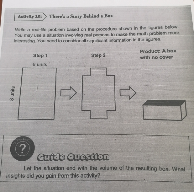 Activity 10: 、 There’s a Story Behind a Box 
Write a real-life problem based on the procedure shown in the figures below. 
You may use a situation involving real persons to make the math problem more 
interesting. You need to consider all significant information in the figures. 
Product: A box 
Step 1 Step 2 with no cover
6 units 

? 
Guide Question 
Let the situation end with the volume of the resulting box. What 
insights did you gain from this activity?