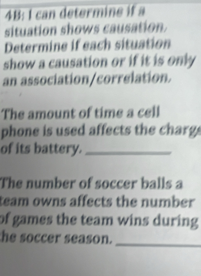 4B: 1 can determine if a 
situation shows causation. 
Determine if each situation 
show a causation or if it is only 
an association/correlation. 
The amount of time a cell 
phone is used affects the charg . 
of its battery._ 
The number of soccer balls a 
team owns affects the number 
of games the team wins during 
the soccer season._