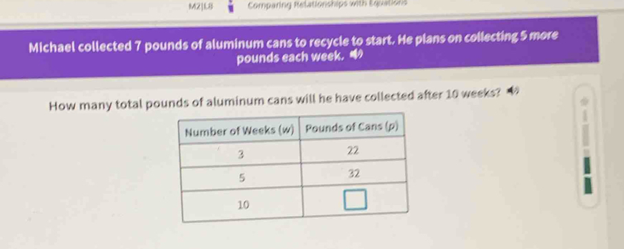 M21L8 Comparing Relationships with Equations 
Michael collected 7 pounds of aluminum cans to recycle to start. He plans on collecting 5 more
pounds each week. 
How many total pounds of aluminum cans will he have collected after 10 weeks?