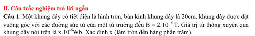 Câu trắc nghiệm trả lời ngắn 
Câu 1. Một khung dây có tiết diện là hình tròn, bán kính khung dây là 20cm, khung dây được đặt 
vuông góc với các đường sức từ của một từ trường đều B=2.10^(-5)T T Giá trị từ thông xuyên qua 
khung dây nói trên là x.10^(-6)Wb 0. Xác định x (làm tròn đến hàng phần trăm).