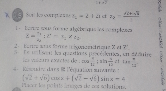 1+eoverline 7
5 
3 Soit les complexes z_1=2+2i et z_2= (sqrt(2)+isqrt(6))/2 
1 - Ecrire sous forme algébrique les complexes
Z=frac z_1z_2; Z'=z_1* z_2. 
2- Ecrire sous forme trigonométrique Z et Z'. 
、 
3- En utilisant les questions précédentes, en déduire 3 
les valeurs exactes de : cos  π /12 ; sin  π /12  et tan  π /12 . 
4- Résoudre dans R l'équation suivante :
(sqrt(2)+sqrt(6))cos x+(sqrt(2)-sqrt(6))sin x=4
Placer les points images de ces solutions.