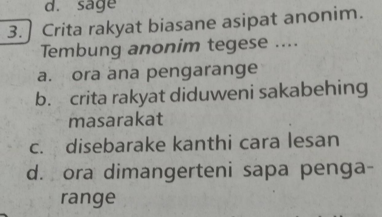 sage
3. ] Crita rakyat biasane asipat anonim.
Tembung anonim tegese ....
a. ora ana pengarange
b. crita rakyat diduweni sakabehing
masarakat
c. disebarake kanthi cara lesan
d. ora dimangerteni sapa penga-
range