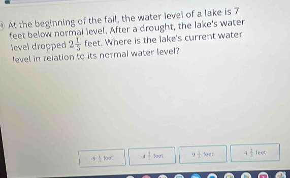 At the beginning of the fall, the water level of a lake is 7
feet below normal level. After a drought, the lake's water
level dropped 2 1/3  feet. Where is the lake's current water
level in relation to its normal water level?
.9 1/3 feet -4 2/3 feet 9 1/3 feet 4 2/3  feet