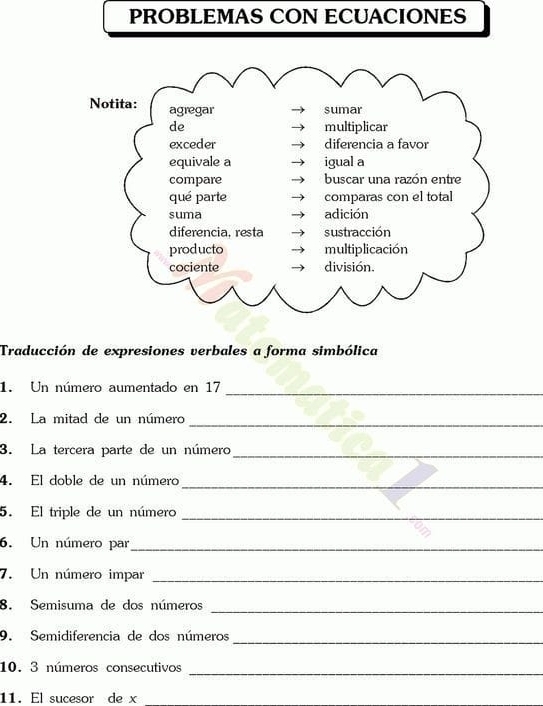 PROBLEMAS CON ECUACIONES 
Traducción de expresiones verbales a forma simbólica 
1. Un número aumentado en 17 _ 
2. La mitad de un número 
_ 
3. La tercera parte de un número_ 
4. El doble de un número_ 
5. El triple de un número_ 
6. Un número par_ 
7. Un número impar_ 
8. Semisuma de dos números_ 
_ 
9. Semidiferencia de dos números 
10. 3 números consecutivos 
_ 
11. El sucesor de x