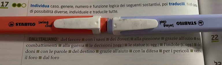 Individua caso, genere, numero e funzione logica dei seguenti sostantivi, poi traducili. Nel cas 
di possibilità diverse, individuale e traducile tutte. 
②STABILO swing 
199 
cool Guims ONaVLS a 
DALLITAL/ANO del favore ≡con i sassi ≡ dei doveri ≡ alla passione ≡grazie all'ozio ≡ ne 22
combattimenti ≡ alla guerra ≡ le decisioni (sogg.) ≡ le statue (c. ogg.) ≡ l'indole (c. ogg.) ≡ de 
doni š con le parole é del destino ' grazie all’aiuto é con la difesa ' per i pericoli ' vers 
il foro ■ dal foro