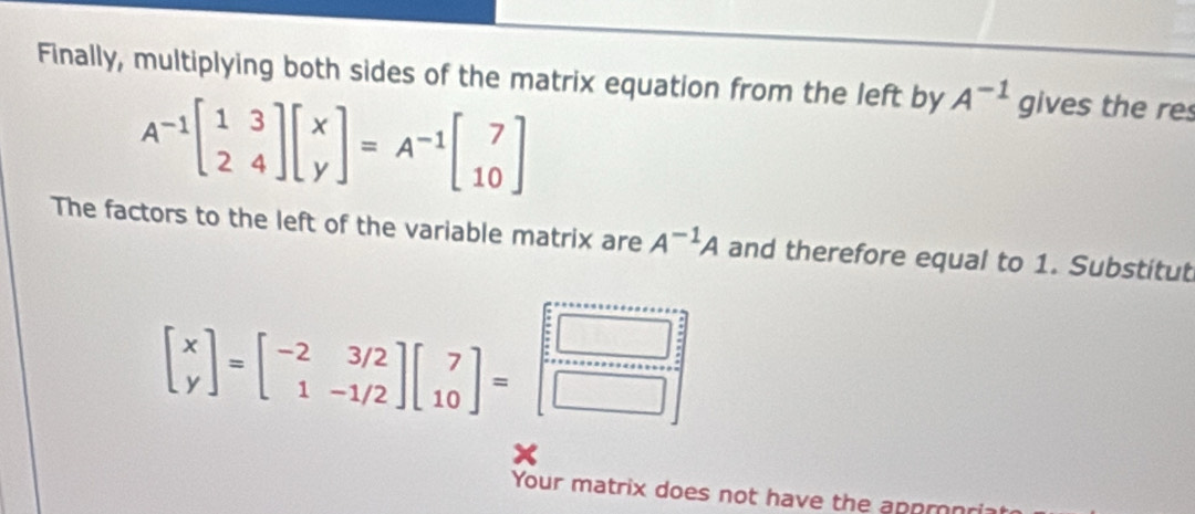 Finally, multiplying both sides of the matrix equation from the left by A^(-1) gives the res
A^(-1)beginbmatrix 1&3 2&4endbmatrix beginbmatrix x yendbmatrix =A^(-1)beginbmatrix 7 10endbmatrix
The factors to the left of the variable matrix are A^(-1)A and therefore equal to 1. Substitut
beginbmatrix x yendbmatrix =beginbmatrix -2&3/2 1&-1/2endbmatrix beginbmatrix 7 10endbmatrix =beginbmatrix □  □  □ endbmatrix
Your matrix does not have the apprnri