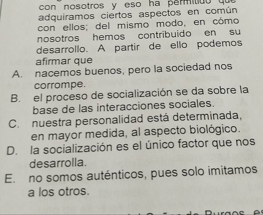 con nosotros y eso ha permitidó que 
adquiramos ciertos aspectos en común
con ellos; del mismo modo, en cómo
nosotros hemos contribuido en su
desarrollo. A partir de ello podemos
afirmar que
A. nacemos buenos, pero la sociedad nos
corrompe.
B. el proceso de socialización se da sobre la
base de las interacciones sociales.
C. nuestra personalidad está determinada,
en mayor medida, al aspecto biológico.
D. la socialización es el único factor que nos
desarrolla.
E. no somos auténticos, pues solo imitamos
a los otros.