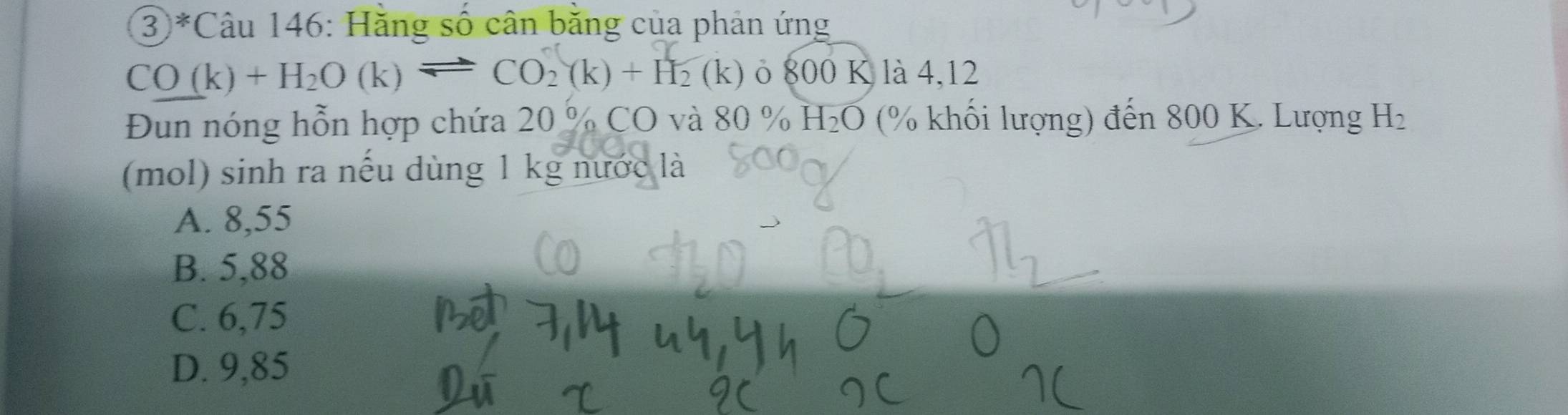 ③ *Câu 146: Hằng số cân bằng của phản ứng
CO(k)+H_2O(k)leftharpoons CO_2(k)+H_2(k) ò 800 K là 4,12
Đun nóng hỗn hợp chứa 20 % CO và 80 % H_2O (% khối lượng) đến 800 K. Lượng H_2
(mol) sinh ra nếu dùng 1 kg nước là
A. 8,55
B. 5,88
C. 6,75
D. 9,85