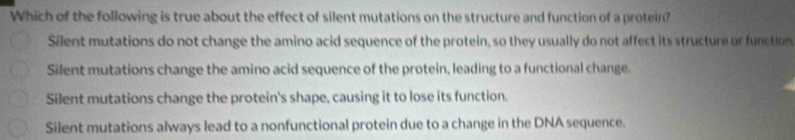 Which of the following is true about the effect of silent mutations on the structure and function of a protein?
Silent mutations do not change the amino acid sequence of the protein, so they usually do not affect its structure or function
Silent mutations change the amino acid sequence of the protein, leading to a functional change.
Silent mutations change the protein's shape, causing it to lose its function.
Silent mutations always lead to a nonfunctional protein due to a change in the DNA sequence.