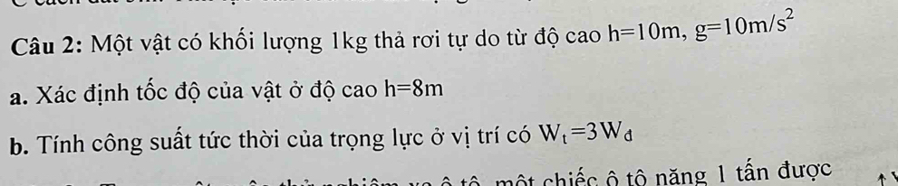 Một vật có khối lượng 1kg thả rơi tự do từ độ cao h=10m, g=10m/s^2
a. Xác định tốc độ của vật ở độ cao h=8m
b. Tính công suất tức thời của trọng lực ở vị trí có W_t=3W_d
mộ t hiếc ộ tộ năng 1 tấn được