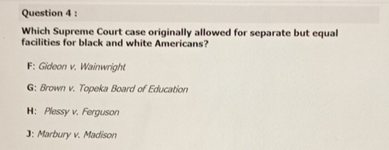 Which Supreme Court case originally allowed for separate but equal
facilities for black and white Americans?
F: Gideon v. Wainwright
G: Brown v. Topeka Board of Education
H: Plessy v. Ferguson
]: Marbury v. Madison