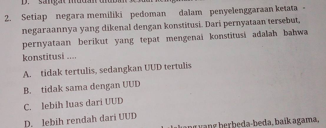 sängät mudan diuban sc.
2. Setiap negara memiliki pedoman dalam penyelenggaraan ketata -
negaraannya yang dikenal dengan konstitusi. Dari pernyataan tersebut,
pernyataan berikut yang tepat mengenai konstitusi adalah bahwa
konstitusi ....
A. tidak tertulis, sedangkan UUD tertulis
B. tidak sama dengan UUD
C. lebih luas dari UUD
D. lebih rendah dari UUD
ang vang herbeda-beda, baik agama,