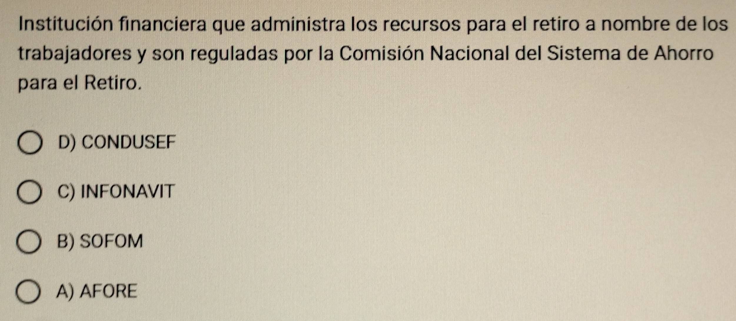 Institución financiera que administra los recursos para el retiro a nombre de los
trabajadores y son reguladas por la Comisión Nacional del Sistema de Ahorro
para el Retiro.
D) CONDUSEF
C) INFONAVIT
B) SOFOM
A) AFORE