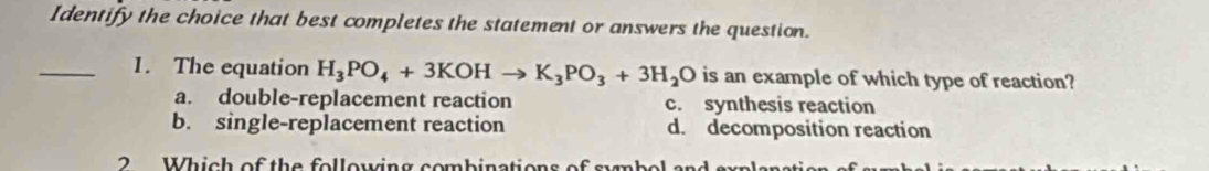 Identify the choice that best completes the statement or answers the question.
_1. The equation H_3PO_4+3KOHto K_3PO_3+3H_2O is an example of which type of reaction?
a. double-replacement reaction c. synthesis reaction
b. single-replacement reaction d. decomposition reaction
2 Which of the following combinations of sumbol and