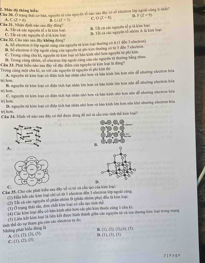 Mức độ thông hiểu:
Cầu 30. Ở trạng thái cơ bản, nguyên tử của nguyên tố nào sau đây có số electron lớp ngoài cùng ít nhất?
A. C(Z=6). B. Li(Z=3). C. O(Z=8). D. F(Z=9).
Câu 31. Nhận định nào sau đây đúng?
A. Tất cả các nguyên tố s là kim loại.
B. Tất cả các nguyên tố p là kim loại.
C. Tất cả các nguyên tố d là kim loại.
D. Tất cả các nguyên tổ nhóm A là kim loại.
Câu 32. Câu nào sau đây không đúng?
A. Số electron ở lớp ngoài cùng của nguyên tử kim loại thường có ít (1 đến 3 electron).
B. Số electron ở lớp ngoài cùng của nguyên tử phi kim thường có từ 5 đến 7 electron.
C. Trong cùng chu kì, nguyên tử kim loại có bán kính nhỏ hơn nguyên tử phi kim.
D. Trong cùng nhóm, số electron lớp ngoài cùng của các nguyên tử thường bằng nhau.
Câu 33. Phát biểu nào sau đây về đặc điểm của nguyên tử kim loại là đúng?
Trong cùng một chu kì, so với các nguyên tử nguyên tố phi kim thì
A. nguyên tử kim loại có điện tích hạt nhân nhỏ hơn và bán kính lớn hơn nên dễ nhường electron hóa
trị hơn.
B. nguyên tử kim loại có điện tích hạt nhân lớn hơn và bán kính lớn hơn nên dễ nhường electron hóa
trị hơn.
C. nguyên tử kim loại có điện tích hạt nhân nhỏ hơn và bán kính nhỏ hơn nên dễ nhường electron hóa
trị hơn.
D. nguyên tử kim loại có điện tích hạt nhân nhỏ hơn và bán kính lớn hơn nên khó nhường electron hóa
trị hơn.
Câu 34. Hình vẽ nào sau đây có thể được dùng đề mô tả cấu trúc tinh thể kim loại?
B.
A
D.
C.
Câu 35. Cho các phát biểu sau đây về vị trí và cấu tạo của kim loại:
(1) Hầu hết các kim loại chi có từ 1 electron đến 3 electron lớp ngoài cùng.
(2) Tất cả các nguyên tố phân nhóm B (phân nhóm phụ) đều là kim loại.
(3) Ở trạng thái rắn, đơn chất kim loại có cấu tạo tinh thể.
(4) Các kim loại đều có bán kính nhỏ hơn các phi kim thuộc cùng 1 chu kì.
(5) Liên kết kim loại là liên kết được hình thành giữa các nguyên tử và ion dương kim loại trong mạng
tinh thể do sự tham gia của các electron tự do.
Những phát biểu đúng là
B. (1), (2), (3 ),(4),(5),
A. (1), (2), (3), (5).
D. (1), (3), (5).
C. (1), (2), (3).
7 | Page