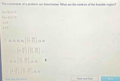 The constraints of a problem are listed below. What are the vertices of the feasible region?
2x+3y≥ 12
5x+2y≥ 15
x≥ 0
y≥ 0
(0,0),(0,4),( 21/11 , 30/11 ), (3,0)
(0, 15/2 )( 21/11 , 30/11 )
(0,4), ( 21/11 , 30/11 ), (3,0)
(0, 16/2 ),( 21/11 , 30/11 ),(6,0)
Mark thra and retuns Save and Exit