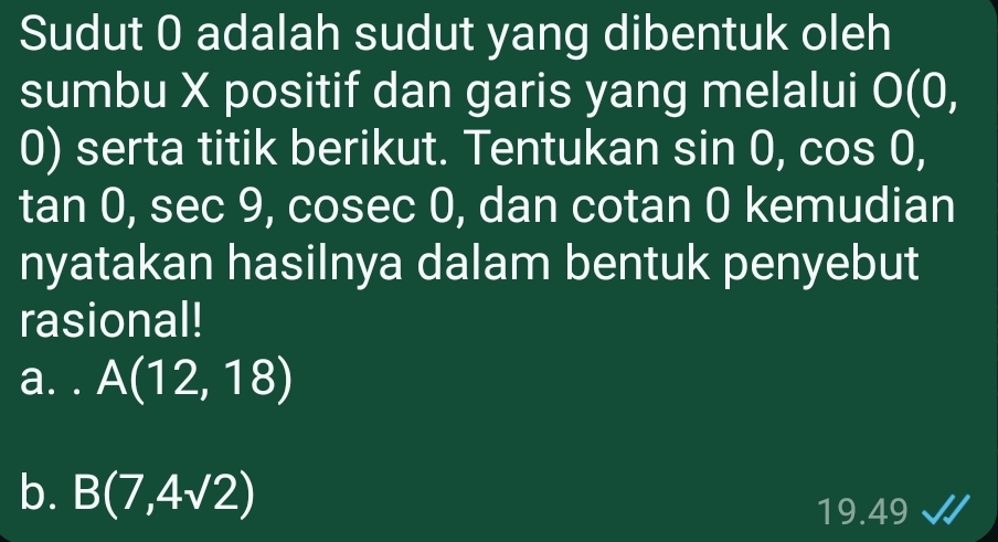 Sudut 0 adalah sudut yang dibentuk oleh
sumbu X positif dan garis yang melalui O( 0.
0) serta titik berikut. Tentukan sin 0, cos 0,
tan 0, sec 9, cosec 0, dan cotan 0 kemudian
nyatakan hasilnya dalam bentuk penyebut
rasional!
a. . A(12,18)
b. B(7,4sqrt(2))
19.49