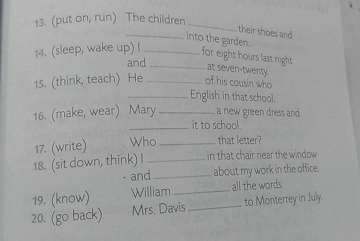 (put on, run) The children_ 
their shoes and 
_into the garden. 
14. (sleep, wake up) I_ 
for eight hours last night 
and_ 
at seven-twenty. 
15. (think, teach) He _of his cousin who 
_English in that school. 
16. (make, wear) Mary _a new green dress and 
_it to school. 
17. (write) 
Who _that letter? 
18. (sit down, think) I_ 
in that chair near the window 
and _about my work in the office. 
19. (know) 
William _all the words. 
20. (go back) Mrs. Davis _to Monterrey in July.