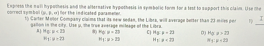 Express the null hypothesis and the alternative hypothesis in symbolic form for a test to support this claim. Use the
correct symbol (mu ,p,sigma ) for the indicated parameter.
1) Carter Motor Company claims that its new sedan, the Libra, will average better than 23 miles per 1) _I
gallon in the city. Use μ, the true average mileage of the Libra.
A) H_0:mu <23</tex> B) H_0:mu =23 C) H_0:mu =23 D) H_0:mu >23
H_1:mu ≥ 23
H_1:mu >23
H_1:mu <23</tex>
overline y 1:mu ≤ 23