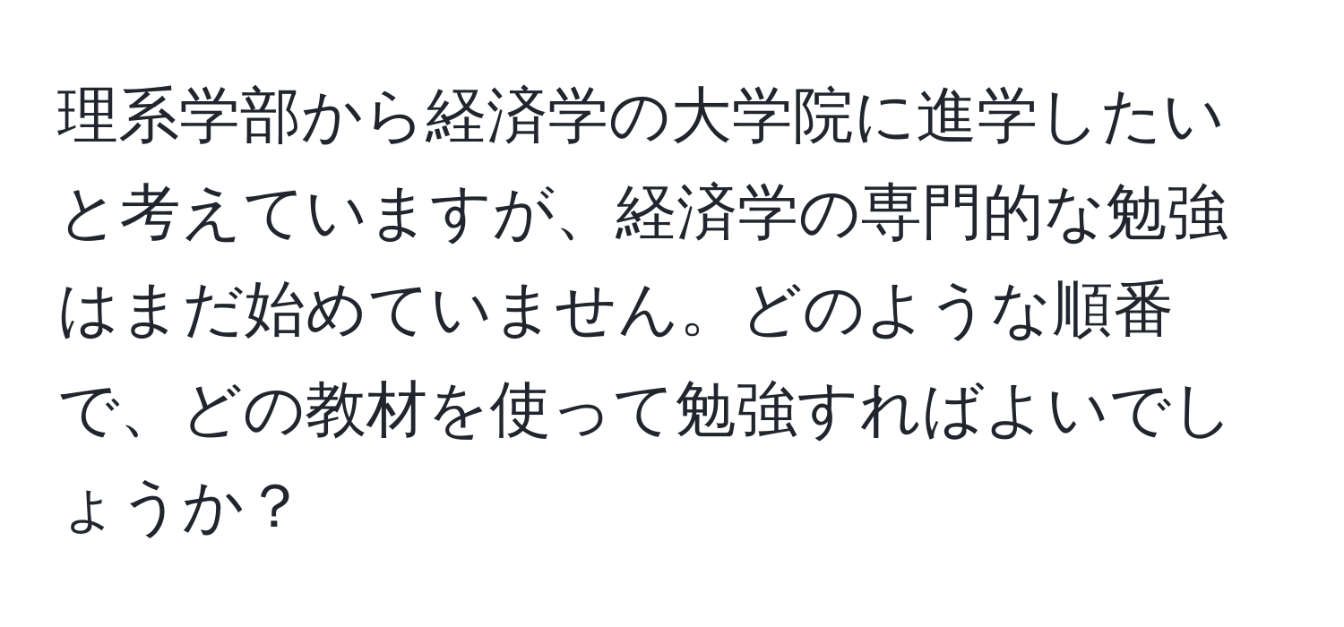 理系学部から経済学の大学院に進学したいと考えていますが、経済学の専門的な勉強はまだ始めていません。どのような順番で、どの教材を使って勉強すればよいでしょうか？