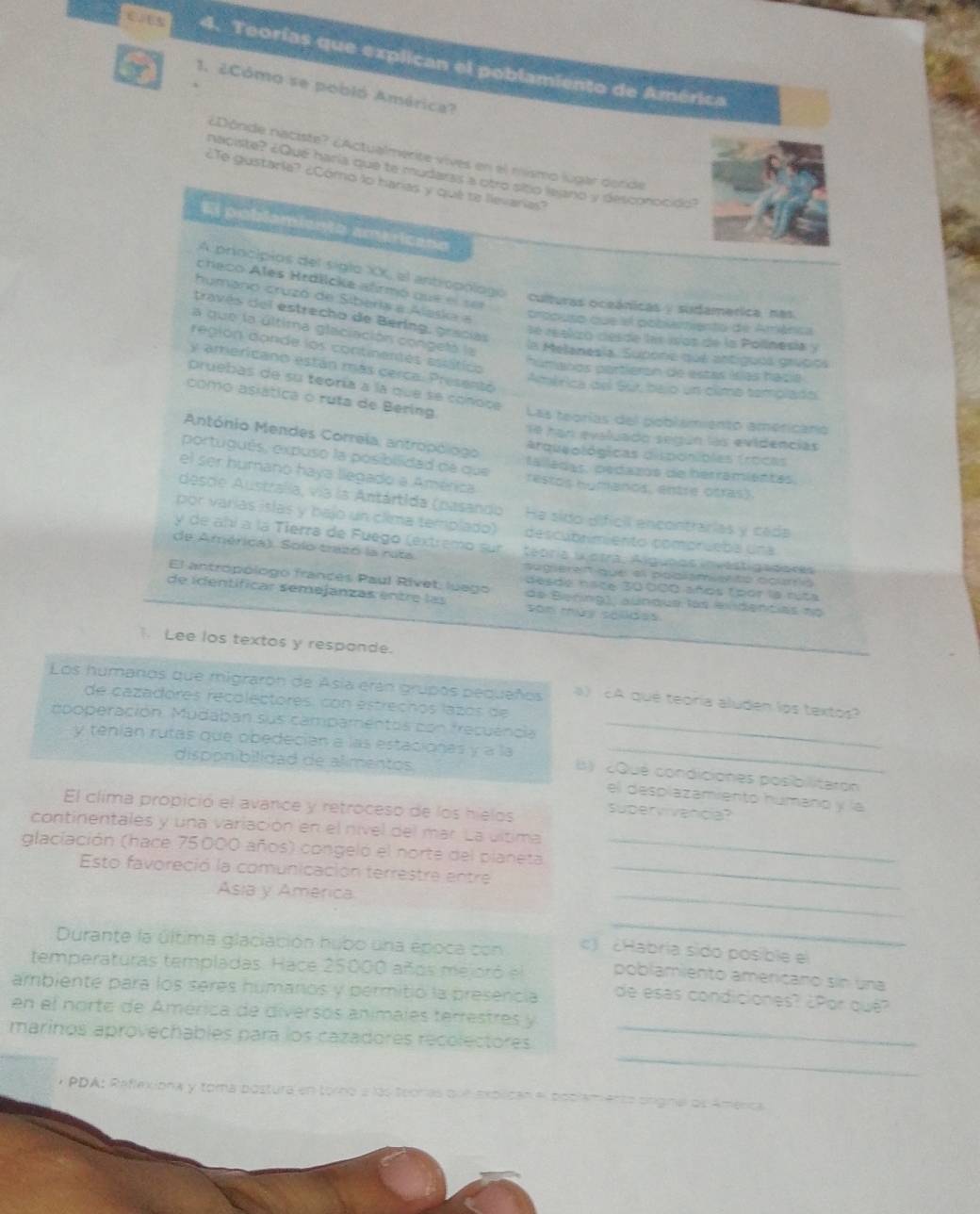 Teorías que explican el poblamiento de América
1. 2Cómo se pobló América?
¿Dônde naciste? ¿Actualmerite vives en el nismo lugar derde
naciste? ¿Qué haría que te mudars a otro sito leano y descoroción?
¿Te gustaría? ¿Cómo lo harías y qué ta lievarías?
El poblamiento americano
A priocípios del siglo XX, el antropólogo
checo Ales Hrdlicke ahrmó que el ser
culturas oceánicas / sudamerica, nas
humano cruzó de Siberia a Alaska a cropuso que el pobiemiento de Aménica
través del estrecho de Bering, gracias
la que la última glaciación congetá la
le reakzó cesde les ios de la Polinesia y
región dande los contmentés estátics
la Melanesia, Subone qué antiguos grvpios
y americano están más cerca. Presentó
humanos partieron de estas ilas hacia
pruebas de su teoría a la que se coñoce
América del Sut bajo un climo templado
como asiática o ruta de Bering Las teorías del poblamiento americario
António Mendes Correla; antropólogo
1ª han evaluado según las evidencias
arqueológicas disponiblas frocas
portugués, expuso la posibilidad de que talladas, pedazos de herrámientas.
el ser humano haya llegado a América restos humanos, entre otras).
desde Australía, vía la Antártida (pasando He sido dificil encontrarias y cada
por varías islas y bajo un clima templado) descubrimiento comprueba una
y de añí a la Tierra de Fuego (extremo sur
de América). Solo trazó la ruta Aégria Giotra, Alguaas nvestigadores
aageren que el poblamerto courríó
El antropólogo francés Paul Rivet; luego desde nace 30 000 años (por la rúta
de identíficar semejanzas entre las de Benng), aundus las eidencias no
son mày selides
Lee los textos y responde.
Los humanos que migraron de Asia erán grupos pequaños ) A que teoría aluden lps textos?
de cazadores recolectores: con estrechos lazós de
opoperación. Mudaban sus campamentos con frecuencia_
y teníán rutas que obedeción a las estacionas y a la  ) 2Qué condiciones posibilitaron
disppnibilidad de alimentos
el desplazamiento húmáno y la
El clima propició el avance y retroceso de los hielos supervivancia?
continentales y una variación en el nivel del mar La última
glaciación (hace 75000 años) congeló el norte del planeta_
Esto favoreció la comunicación terrestre entre_
Asia y América
_
_
Durante la última glaciación hubo una epoca con c) ¿Habría sido posible el
temperaturas templadas. Hace 25000 años mejoró el poblamiento ameriçano sin una
ambiente para los seres húmanos y permitió la presencia de esas condiciones? ¿Por qué?
en el norte de América de diversos animales terrestres y
_
marinos aprovechables para los cazadores recolectores_
* PDA: Reflexiona y toma postura en torno a las teonas que explican el poclamento origna os América