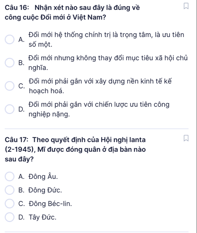 Nhận xét nào sau đây là đúng về
công cuộc Đổi mới ở Việt Nam?
A. Đổi mới hệ thống chính trị là trọng tâm, là ưu tiên
số một.
B. Đổi mới nhưng không thay đổi mục tiêu xã hội chủ
nghĩa.
C. Đổi mới phải gắn với xây dựng nền kinh tế kế
hoạch hoá.
D. Đổi mới phải gắn với chiến lược ưu tiên công
nghiệp nặng.
Câu 17: Theo quyết định của Hội nghị lanta
(2-1945), Mĩ được đóng quân ở địa bàn nào
sau đây?
A. Đông Âu.
B. Đông Đức.
C. Đông Béc-lin.
D. Tây Đức.