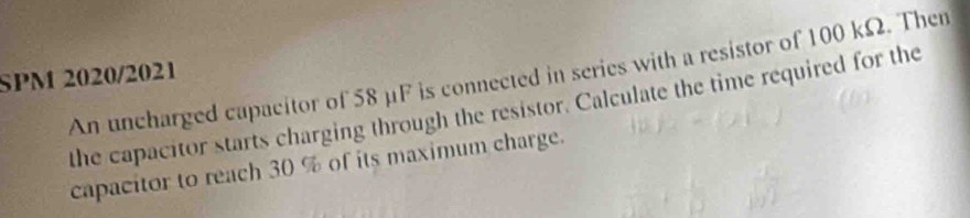 An uncharged capacitor of 58 μF is connected in series with a resistor of 100 kΩ. Then 
SPM 2020/2021 
the capacitor starts charging through the resistor. Calculate the time required for the 
capacitor to reach 30 % of its maximum charge.