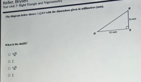 Keller, Brysen
Test-Unit 7- Right Triangle and Trigonometry
The diagram below shows △ QRS with the dimensions given in millimeters (mm).
What is the sin (R
 3sqrt(34)/34 
 3/5 
 5sqrt(34)/34 
 5/3 