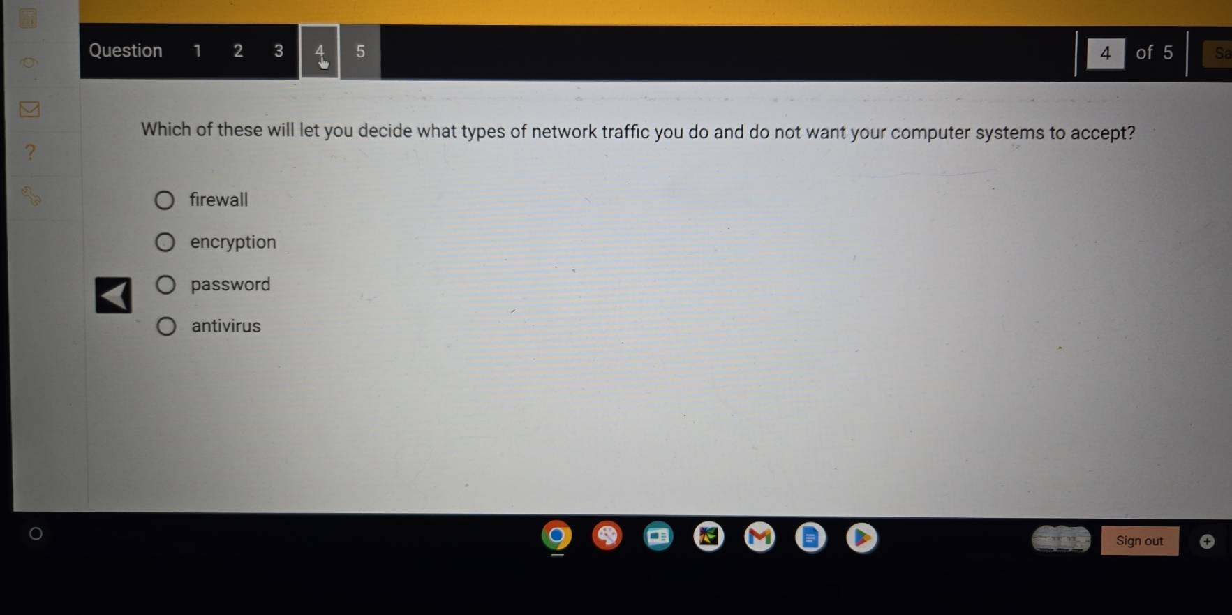 2 3 5 4 of 5 Sa
Which of these will let you decide what types of network traffic you do and do not want your computer systems to accept?
firewall
encryption
password
antivirus
Sign out