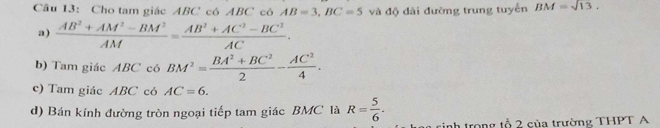 Cho tam giác ABC có ABC có AB=3, BC=5 và độ dài đường trung tuyển BM=sqrt(13). 
a)  (AB^2+AM^2-BM^2)/AM = (AB^2+AC^2-BC^2)/AC . 
b) Tam giác ABC có BM^2= (BA^2+BC^2)/2 - AC^2/4 . 
c) Tam giác ABC có AC=6. 
d) Bán kính đường tròn ngoại tiếp tam giác BMC là R= 5/6 . 
nh trong tổ 2 của trường THPT A