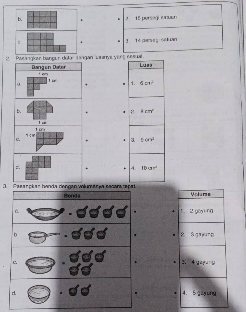 b. 2. 15 persegi satuan
C.
3. 14 persegi satuan
2. Pasangkan bangun datar dengan luasnya yang sesuai.
Bangun Datar Luas
1 cm
1 cm
a.
1. 6cm^2
b.
2. 8cm^2
1 cm
1 cm
1 cm
C.
3. 9cm^2
d.
4. 10cm^2
3. Pasangkan benda dengan volumenya secara tepat.
Benda Volume
a. 1. 2 gayung
b. 2. 3 gayung
C. 3. 4 gayung
d. 4. 5 gayung