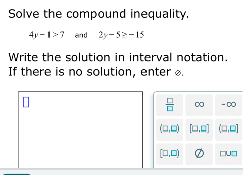 Solve the compound inequality.
4y-1>7 and 2y-5≥ -15
Write the solution in interval notation.
If there is no solution, enter ø.
 □ /□   ∞ -∞
(□ ,□ ) [□ ,□ ] (□ ,□ ]
[□ ,□ ) 111□