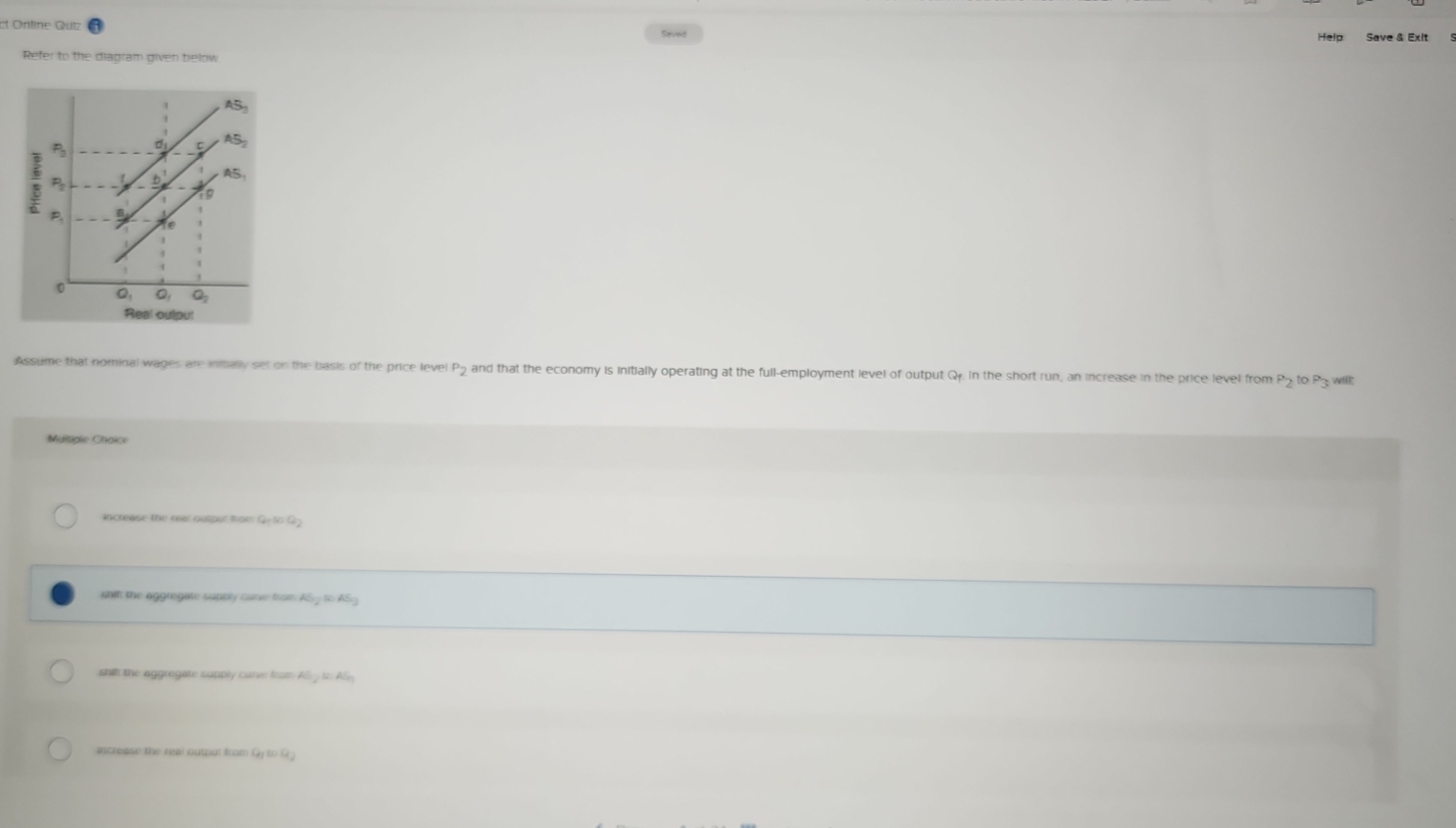 Ontine Qutz
Help Save & Exit
Refer to the diagram given below
AS_3; P d AS_2
P_2 b AS_1
19
P_1
0
Q_1 O_2
Real oulpul
Assume that nominal wages are inally set on the basis of the price level P₂ and that the economy is initially operating at the full-employment level of output Q. In the short run, an increase in the price level from Pz to P3 willt
Multiple Choice
increase the reel outper tpe: Q=60Q
shif the aggregate supply care frse. 45y=45
shif the aggregate supply carve fram Aly to ASy
Increase the real outpul from Q_100Qy