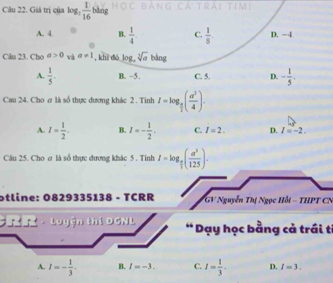 Giá trị của log _2 1/16 bang
A. 4. B.  1/4  C.  1/8 . D. −4.
Câu 23. Cho a>0 và a!= 1 , khì dó l og_asqrt[5](a) ba ng
A.  1/5 . B. -5. C. 5. D. - 1/5 . 
Cau 24. Cho a là số thực dương khác 2. Tinh I=log _ a/2 ( a^2/4 ).
A. I= 1/2 . B. I=- 1/2 . C. I=2. D. I=-2. 
Câu 25. Cho σ là số thực dương khác 5 . Tính I=log _ π /3 ( a^3/125 ). 
otline: 0829335138 - TCRR * GV Nguyễn Thị Ngọc Hồi - THPT CN
h T - Luyện thi D GNL “ Dạy học bằng cả trái tỉ
A. I=- 1/3 . B. I=-3. C. I= 1/3 . D. I=3.