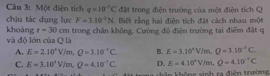 Một điện tích q=10^(-7)C đặt trong điện trường của một điện tích Q
chịu tác dụng lực F=3.10^(-3)N. Biết rằng hai điện tích đặt cách nhau một
khoảng r=30cm trong chân không. Cường độ điện trường tại điểm đặt q
và độ lớn của Q là
A. E=2.10^4V/m, Q=3.10^(-7)C. B. E=3.10^4V/m, Q=3.10^(-7)C.
C. E=3.10^4V/m, Q=4.10^(-7)C. D. E=4.10^4V/m, Q=4.10^(-7)C
g chân không sinh ra điện trường