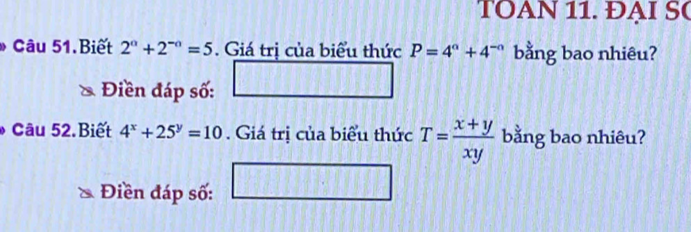 TOAN 11. ĐẠI SC 
Câu 51.Biết 2^(alpha)+2^(-alpha)=5. Giá trị của biểu thức P=4^a+4^(-a) bằng bao nhiêu? 
Điền đáp số: 
Câu 52.Biết 4^x+25^y=10. Giá trị của biểu thức T= (x+y)/xy  bằng bao nhiêu? 
Điền đáp số: