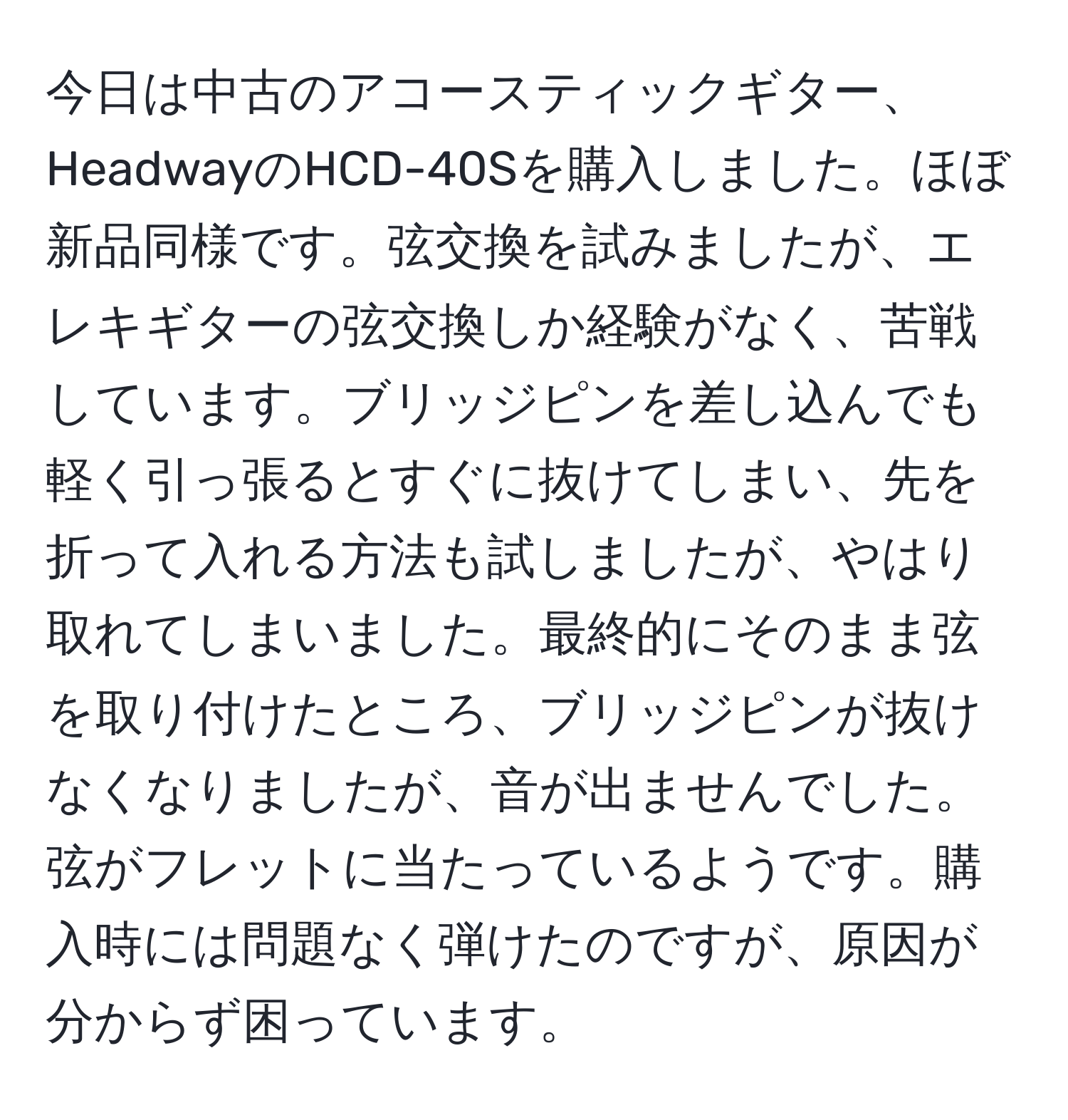 今日は中古のアコースティックギター、HeadwayのHCD-40Sを購入しました。ほぼ新品同様です。弦交換を試みましたが、エレキギターの弦交換しか経験がなく、苦戦しています。ブリッジピンを差し込んでも軽く引っ張るとすぐに抜けてしまい、先を折って入れる方法も試しましたが、やはり取れてしまいました。最終的にそのまま弦を取り付けたところ、ブリッジピンが抜けなくなりましたが、音が出ませんでした。弦がフレットに当たっているようです。購入時には問題なく弾けたのですが、原因が分からず困っています。