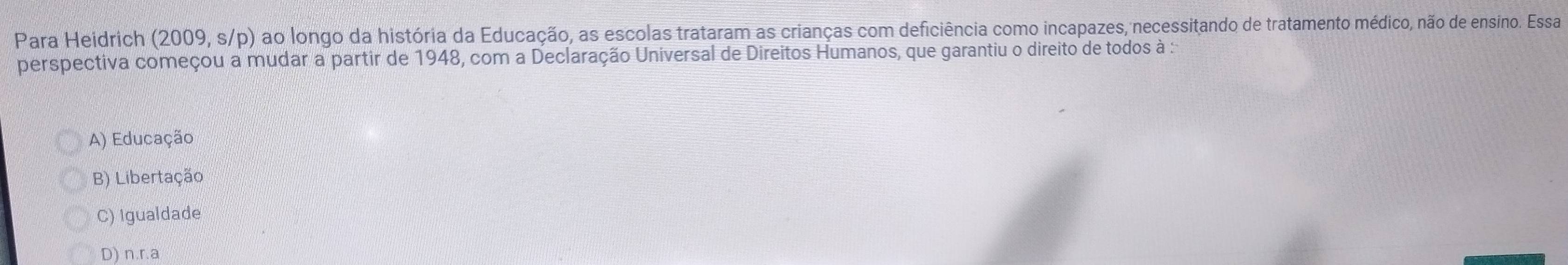 Para Heidrich (2009, s/p) ao longo da história da Educação, as escolas trataram as crianças com deficiência como incapazes, necessitando de tratamento médico, não de ensino. Essa
perspectiva começou a mudar a partir de 1948, com a Declaração Universal de Direitos Humanos, que garantiu o direito de todos à :
A) Educação
B) Libertação
C) Igualdade
D) n.r.a