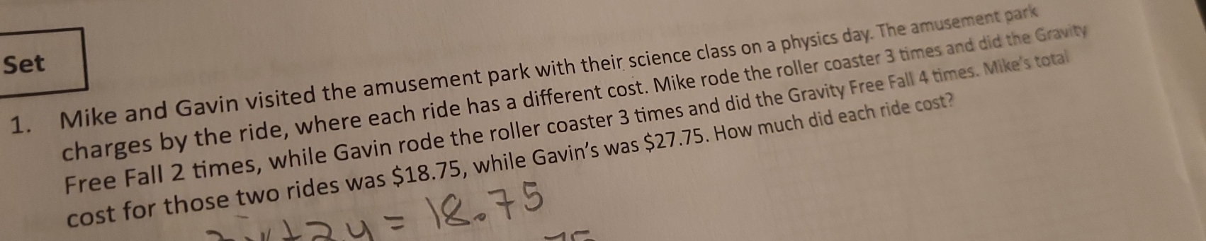 Set 
1. Mike and Gavin visited the amusement park with their science class on a physics day. The amusement park 
charges by the ride, where each ride has a different cost. Mike rode the roller coaster 3 times and did the Gravity 
Free Fall 2 times, while Gavin rode the roller coaster 3 times and did the Gravity Free Fall 4 times. Mike's total 
cost for those two rides was $18.75, while Gavin’s was $27.75. How much did each ride cost?