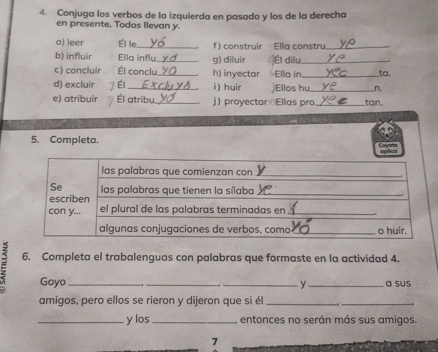 Conjuga los verbos de la izquierda en pasado y los de la derecha 
en presente. Todos llevan y. 
a) leer Él le._ f)construir - Ella constru_ 
b) influir Ella influ._ g) diluir Él dilu_ 
、 
c) concluir Él conclu_ h) inyectar Ella in_ ta. 
d) excluir Él_ i ) huir Ellos hu_ n. 
e) atribuir Él atribu_ . j proyectar Ellas pro_ tan. 
5. Completa. 
Coyote 
6. Completa el trabalenguas con palabras que formaste en la actividad 4. 
Goyo ___y_ a sus 
-,
-1
amigos, pero ellos se rieron y dijeron que si él_
-1 _
-1
_y los_ 1, entonces no serán más sus amigos. 
7