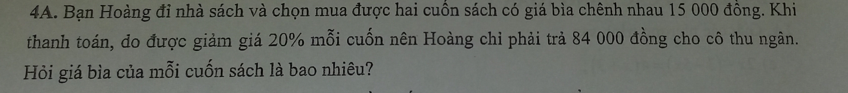 Bạn Hoàng đỉ nhà sách và chọn mua được hai cuồn sách có giá bìa chênh nhau 15 000 đồng. Khi 
thanh toán, đo được giảm giá 20% mỗi cuốn nên Hoàng chỉ phải trả 84 000 đồng cho cô thu ngân. 
Hỏi giá bìa của mỗi cuốn sách là bao nhiêu?