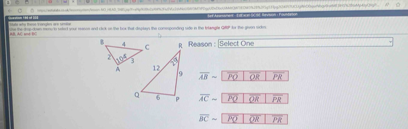 a https://estialabs.co.ol/lessonystem/lesson-NO_HEAD_TAB5jsp?f=eNp9U0tv2zAM%2Fiu5VLc2dvNoU0AY3MTtPDgpUDvDboUiM4tQWTJEOW3%26%2F5g53Tpg2f2fKPf7UCUgWrC0xjurNbgv0rafME34H5%2BcaMp4zyQVpP..
Question 190 of 232 Self Assessment - EdExcel GCSE Revision - Foundation
State why these triangles are similar
Use the drop-down menu to select your reason and click on the box that displays the corresponding side in the triangle QRP for the given sides:
AB, AC and BC
Reason : Select One
overline ABsim overline PQ overline QR overline PR
overline ACsim overline PQ overline QR overline PR
overline BCsim PQ overline QR overline PR