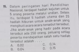 Dalam peringatan hari Pendidikan
Nasional, terdapat hadiah kejutan untuk
5 orang peserta melalui undian. Selain
itu, terdapat 5 hadiah utama dan 25
hadiah hiburan untuk anak-anak yang
mengikuti acara acara tersebut tersebut.
Jika anak-anak yang hadir pada acara
tersebut ada 250 orang, peluang setiap
peserta mendapatkan salah satu hadiah
tersebut adalah ._
A. 0.02 C. 0,14
B. 0.04 D. 0,15