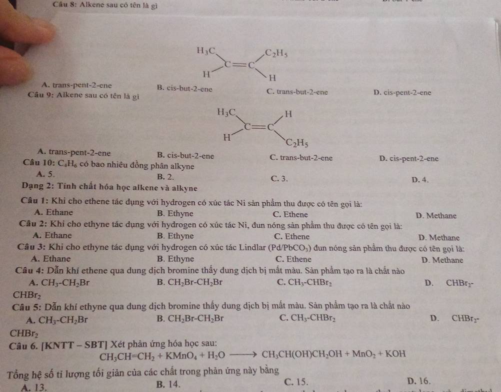 Cầu 8: Alkene sau có tên là gì
H_3C C_2H_5
C=C
H
H
A. trans-pent-2-ene B. cis-but-2-ene C. trans-but-2-ene
Cầâu 9: Alkene sau có tên là gi D. cis-pent-2-ene
H_3C H
C=C
H
C_2H_5
A. trans-pent-2-ene B. cis-but-2-ene C. trans-but-2-ene D. cis-pent-2-ene
Câu 10 :C_4H_6 có bao nhiêu đồng phân alkyne
A. 5. B. 2. C. 3. D. 4.
*  Dạng 2: Tính chất hóa học alkene và alkyne
Câu 1: Khi cho ethene tác dụng với hydrogen có xúc tác Ni sản phẩm thu được có tên gọi là:
A. Ethane B. Ethyne C. Ethene D. Methane
Cầu 2: Khi cho ethyne tác dụng với hydrogen có xúc tác Ni, đun nóng sản phẩm thu được có tên gọi là:
A. Ethane B. Ethyne C. Ethene D. Methane
Câu 3: Khi cho ethyne tác dụng với hydrogen có xúc tác Lindlar (Pd/PbCO_3) đun nóng sản phẩm thu được có tên gọi là:
A. Ethane B. Ethyne C. Ethene D. Methane
Câu 4: Dẫn khí ethene qua dung dịch bromine thấy dung dịch bị mất màu. Sản phẩm tạo ra là chất nào
A. CH_3-CH_2Br B. CH_2Br-CH_2Br C. CH_3-CHBr_2 D. CHBr_2-
CHBr_2
Câu 5: Dẫn khí ethyne qua dung dịch bromine thấy dung dịch bị mất màu. Sản phẩm tạo ra là chất nào
A. CH_3-CH_2Br B. CH_2Br-CH_2Br C. CH_3-CHBr_2 D. CHBr_2-
CHBr_2
Câu 6. [KNTT - SBT] Xét phản ứng hóa học sau:
CH_3CH=CH_2+KMnO_4+H_2Oto CH_3CH(OH)CH_2OH+MnO_2+KOH
Tổng hệ số tỉ lượng tối giản của các chất trong phản ứng này bằng
A. 13. B. 14. C. 15. D. 16.