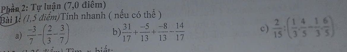 Phần 2: Tự luận (7,0 điểm) 
Bài 1: (1,5 điểm)Tính nhanh ( nếu có thể ) 
a)  (-3)/7 -( 2/3 - 3/7 )
b)  31/17 + (-5)/13 + (-8)/13 - 14/17 
c)  2/15 :( 1/3 ·  4/5 - 1/3 ·  6/5 )