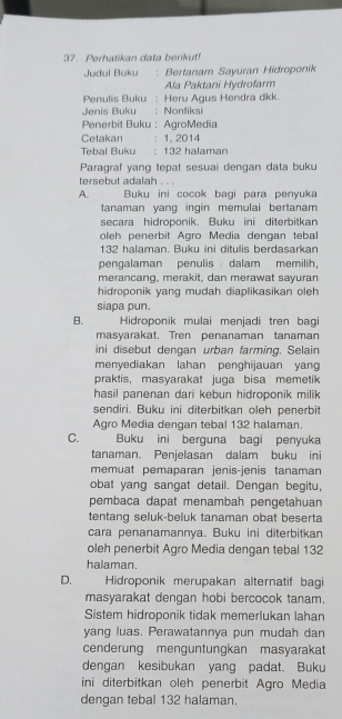 Perhatikan data berikut!
Judul Buku : Bertanam Sayuran Hidroponik
Ala Paktani Hydrofarm
Penulis Buku : Heru Agus Hendra dkk.
Jenis Buku : Nonfiksi
Penerbit Buku : AgroMedia
Cetakan : 1, 2014
Tebal Buku : 132 halaman
Paragraf yang tepat sesuai dengan data buku
tersebut adalah .
A. Buku ini cocok bagi para penyuka
tanaman yang ingin memulai bertanam 
secara hidroponik. Buku ini diterbitkan
oleh penerbit Agro Media dengan tebal
132 halaman. Buku ini ditulis berdasarkan
pengalaman penulis dalam memilih,
merancang, merakit, dan merawat sayuran
hidroponik yang mudah diaplikasikan oleh 
siapa pun.
B. Hidroponik mulai menjadi tren bagi
masyarakat. Tren penanaman tanaman
ini disebut dengan urban farming. Selain
menyediakan lahan penghijauan yang
praktis, masyarakat juga bisa memetik
hasil panenan dari kebun hidroponik milik 
sendiri. Buku ini diterbitkan oleh penerbit
Agro Media dengan tebal 132 halaman.
C. Buku ini berguna bagi penyuka
tanaman. Penjelasan dalam buku ini
memuat pemaparan jenis-jenis tanaman
obat yang sangat detail. Dengan begitu,
pembaca dapat menambah pengetahuan
tentang seluk-beluk tanaman obat beserta
cara penanamannya. Buku ini diterbitkan
oleh penerbit Agro Media dengan tebal 132
halaman.
D.  Hidroponik merupakan alternatif bagi
masyarakat dengan hobi bercocok tanam.
Sistem hidroponik tidak memerlukan lahan
yang luas. Perawatannya pun mudah dan
cenderung menguntungkan masyarakat
dengan kesibukan yang padat. Buku
ini diterbitkan oleh penerbit Agro Media
dengan tebal 132 halaman.