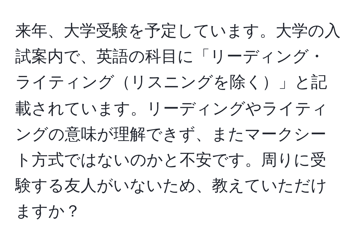 来年、大学受験を予定しています。大学の入試案内で、英語の科目に「リーディング・ライティングリスニングを除く」と記載されています。リーディングやライティングの意味が理解できず、またマークシート方式ではないのかと不安です。周りに受験する友人がいないため、教えていただけますか？