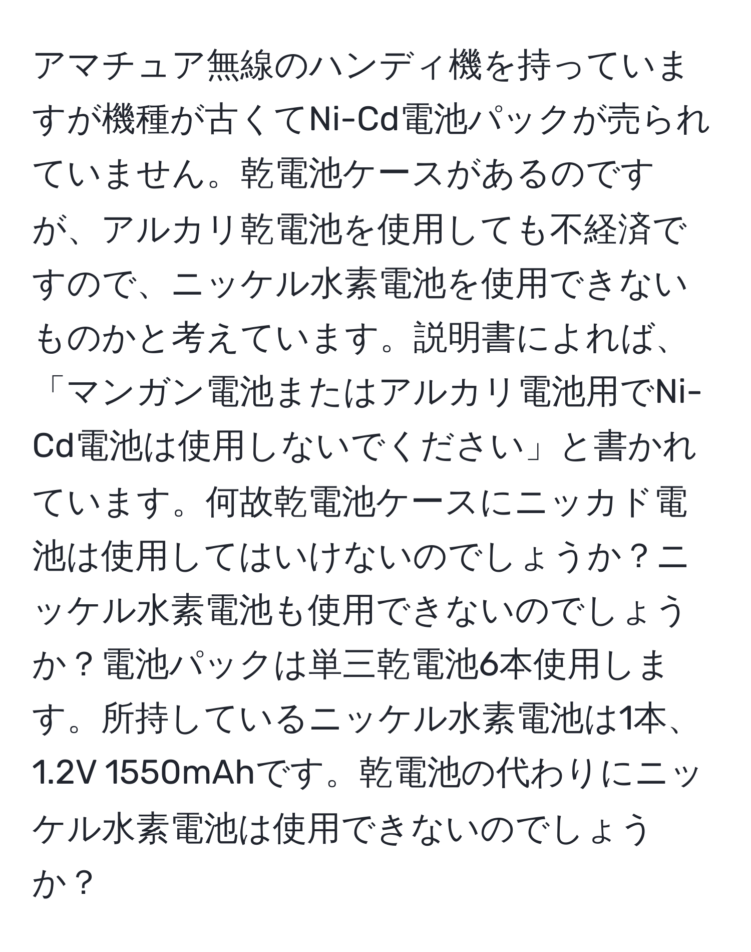 アマチュア無線のハンディ機を持っていますが機種が古くてNi-Cd電池パックが売られていません。乾電池ケースがあるのですが、アルカリ乾電池を使用しても不経済ですので、ニッケル水素電池を使用できないものかと考えています。説明書によれば、「マンガン電池またはアルカリ電池用でNi-Cd電池は使用しないでください」と書かれています。何故乾電池ケースにニッカド電池は使用してはいけないのでしょうか？ニッケル水素電池も使用できないのでしょうか？電池パックは単三乾電池6本使用します。所持しているニッケル水素電池は1本、1.2V 1550mAhです。乾電池の代わりにニッケル水素電池は使用できないのでしょうか？